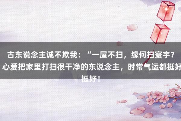 古东说念主诚不欺我：“一屋不扫，缘何扫寰宇？”心爱把家里打扫很干净的东说念主，时常气运都挺好！